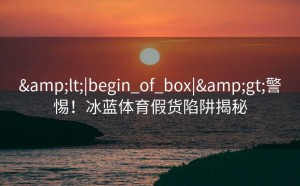<|begin_of_box|>警惕！冰蓝体育假货陷阱揭秘