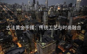 古法黄金手镯：传统工艺与时尚融合