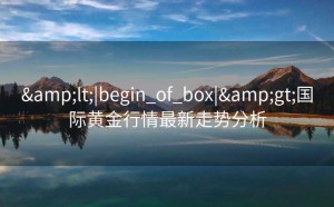 &lt;|begin_of_box|&gt;国际黄金行情最新走势分析