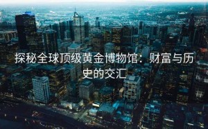 探秘全球顶级黄金博物馆：财富与历史的交汇