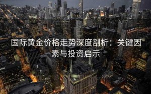 国际黄金价格走势深度剖析：关键因素与投资启示