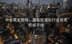中金黄金官网：黄金投资与行业资讯权威平台
