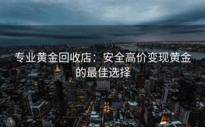 专业黄金回收店：安全高价变现黄金的最佳选择