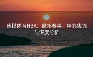 速播体育NBA：最新赛事、精彩集锦与深度分析