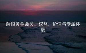 解锁黄金会员：权益、价值与专属体验