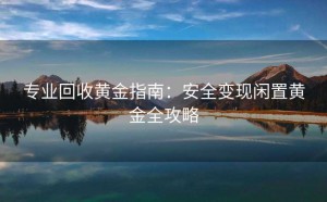 专业回收黄金指南：安全变现闲置黄金全攻略