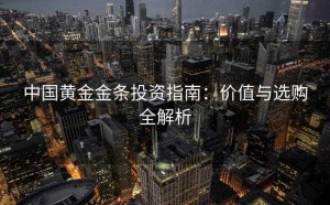 中国黄金金条投资指南：价值与选购全解析