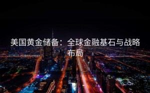 美国黄金储备：全球金融基石与战略布局