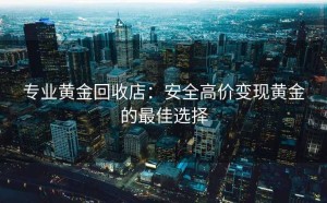 专业黄金回收店：安全高价变现黄金的最佳选择