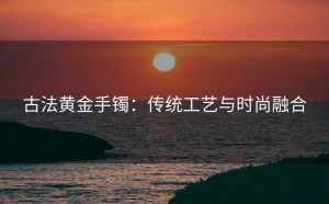 古法黄金手镯：传统工艺与时尚融合