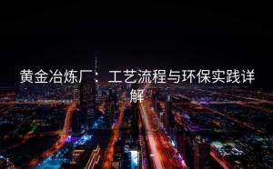 黄金冶炼厂：工艺流程与环保实践详解