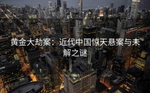 黄金大劫案：近代中国惊天悬案与未解之谜