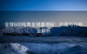 全球600吨黄金储量揭秘：价值与分布全解析