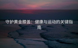 守护黄金膝盖：健康与运动的关键指南