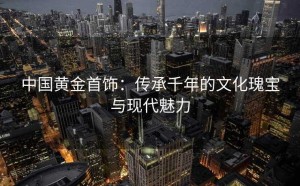 中国黄金首饰：传承千年的文化瑰宝与现代魅力