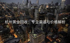 杭州黄金回收：专业渠道与价格解析