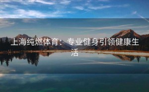 上海纯燃体育：专业健身引领健康生活
