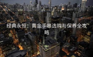 经典永恒：黄金手串选购与保养全攻略