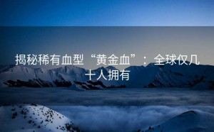 揭秘稀有血型“黄金血”：全球仅几十人拥有