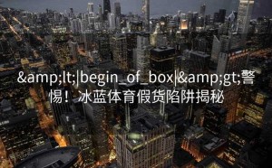 &lt;|begin_of_box|&gt;警惕！冰蓝体育假货陷阱揭秘