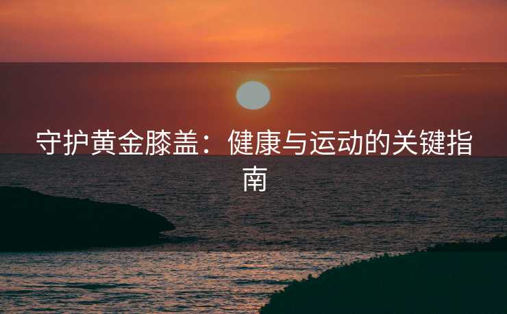 守护黄金膝盖：健康与运动的关键指南
