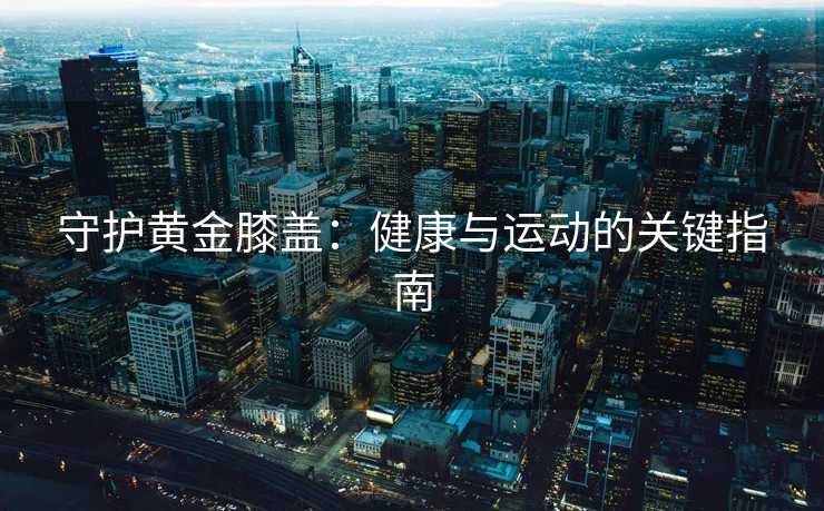 守护黄金膝盖：健康与运动的关键指南
