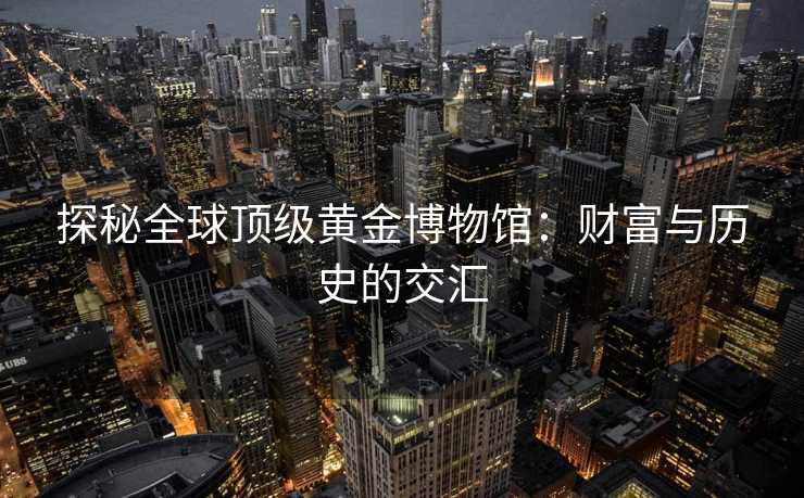 探秘全球顶级黄金博物馆：财富与历史的交汇