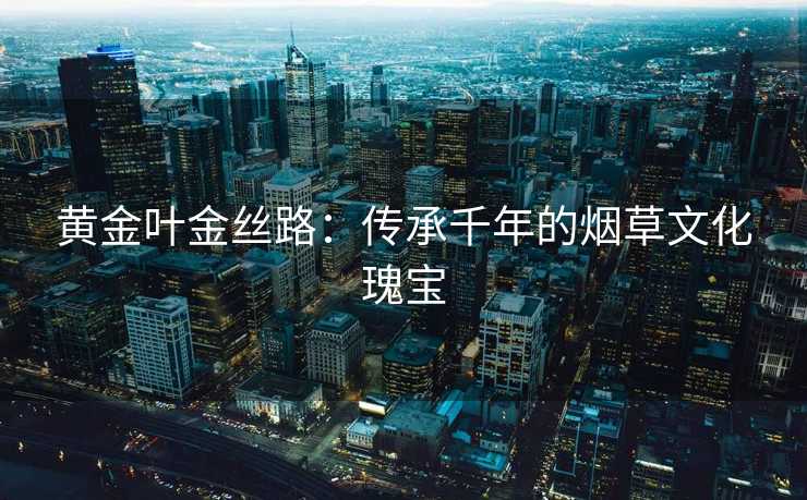 黄金叶金丝路：传承千年的烟草文化瑰宝