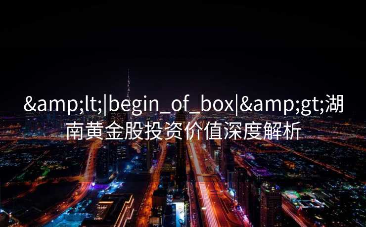&lt;|begin_of_box|&gt;湖南黄金股投资价值深度解析