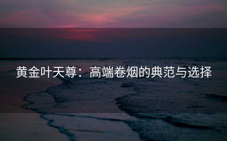黄金叶天尊：高端卷烟的典范与选择