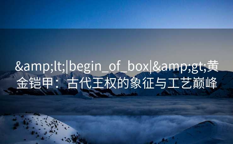 &lt;|begin_of_box|&gt;黄金铠甲：古代王权的象征与工艺巅峰