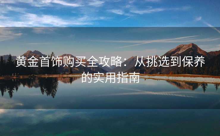 黄金首饰购买全攻略：从挑选到保养的实用指南