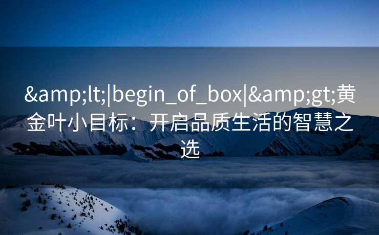 &lt;|begin_of_box|&gt;黄金叶小目标：开启品质生活的智慧之选