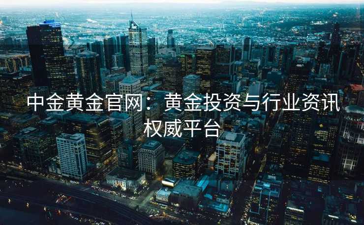 中金黄金官网：黄金投资与行业资讯权威平台