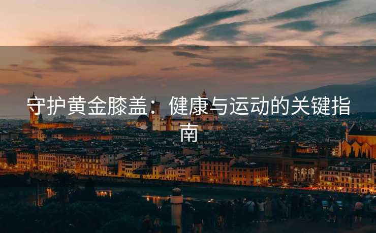 守护黄金膝盖：健康与运动的关键指南