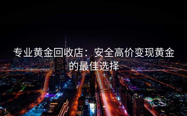 专业黄金回收店：安全高价变现黄金的最佳选择