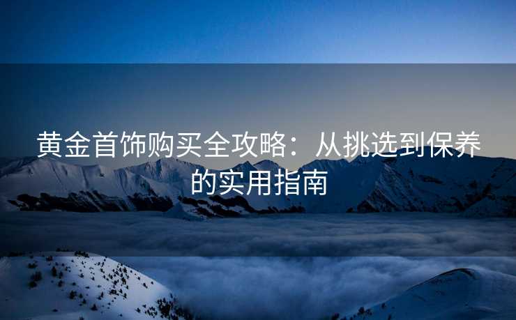 黄金首饰购买全攻略：从挑选到保养的实用指南