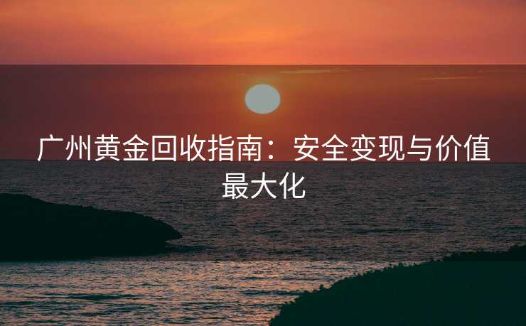 广州黄金回收指南：安全变现与价值最大化