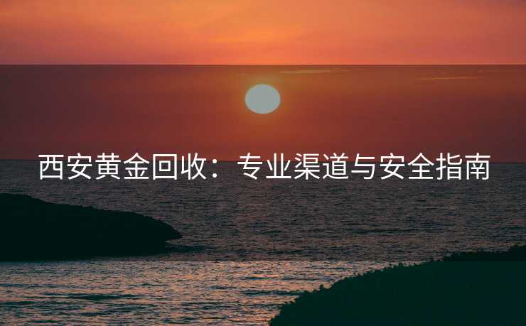 西安黄金回收：专业渠道与安全指南