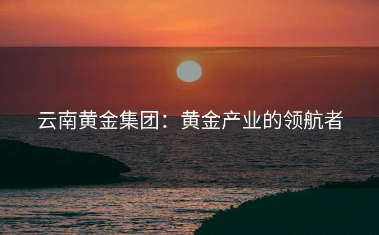 云南黄金集团：黄金产业的领航者