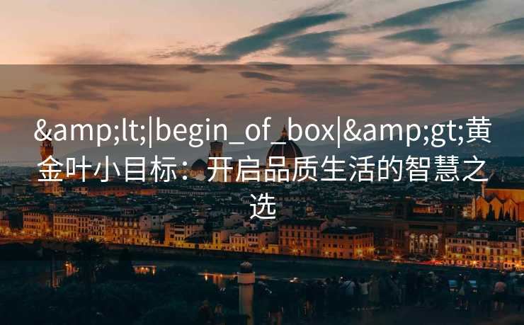 &lt;|begin_of_box|&gt;黄金叶小目标：开启品质生活的智慧之选