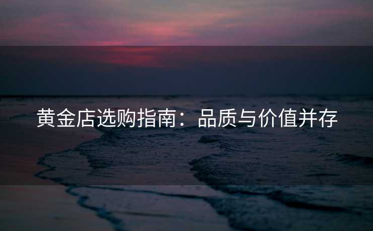 黄金店选购指南：品质与价值并存