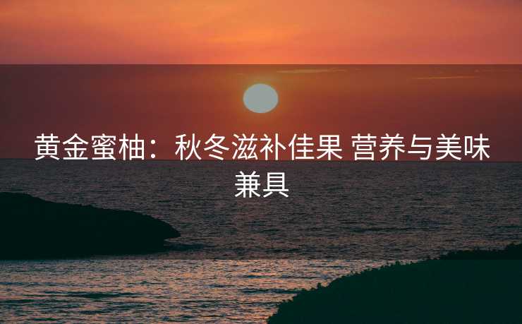 黄金蜜柚：秋冬滋补佳果 营养与美味兼具