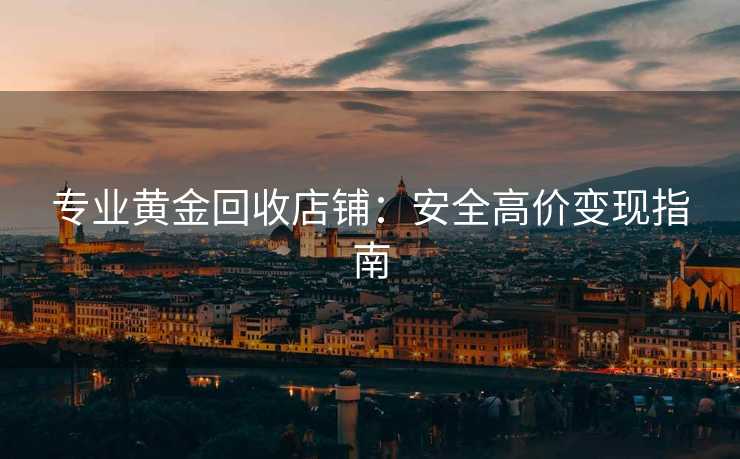 专业黄金回收店铺：安全高价变现指南
