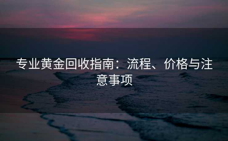 专业黄金回收指南：流程、价格与注意事项