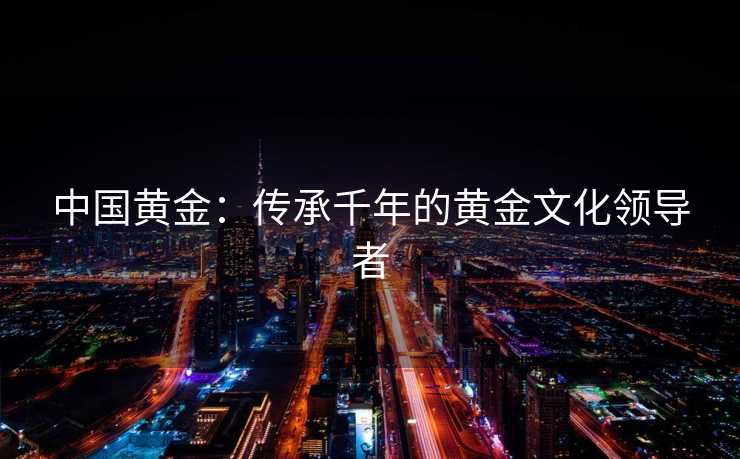 中国黄金：传承千年的黄金文化领导者