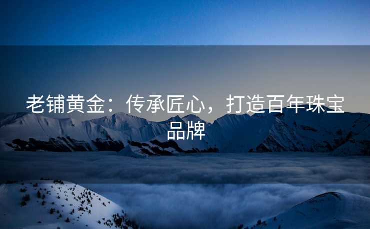 老铺黄金：传承匠心，打造百年珠宝品牌