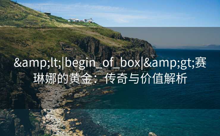 &lt;|begin_of_box|&gt;赛琳娜的黄金：传奇与价值解析