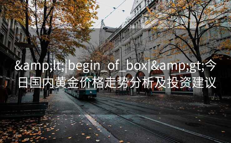 &lt;|begin_of_box|&gt;今日国内黄金价格走势分析及投资建议