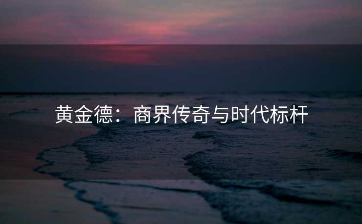 黄金德：商界传奇与时代标杆